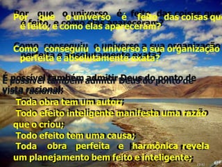Por que o universo é feito das coisas que
é feito, e como elas apareceram?
Como conseguiu o universo a sua organização
perfeita e absolutamente exata?
É possível também admitir Deus do ponto de
vista racional:
Toda obra tem um autor;
Todo efeito inteligente manifesta uma razão
que o criou;
Todo efeito tem uma causa;
Toda obra perfeita e harmônica revela
um planejamento bem feito e inteligente;
23:42
 