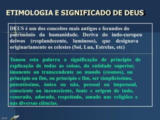 ETIMOLOGIA E SIGNIFICADO DE DEUS
DEUS é um dos conceitos mais antigos e fecundos do
patrimônio da humanidade. Deriva do indo-europeu
deiwos (resplandecente, luminoso), que designava
originariamente os celestes (Sol, Lua, Estrelas, etc)
Tomou esta palavra a significação de principio de
explicação de todas as coisas, da entidade superior,
imanente ou transcendente ao mundo (cosmos), ou
principio ou fim, ou principio e fim, ser simplicíssimo,
potentíssimo, único ou não, pessoal ou impessoal,
consciente ou inconsciente, fonte e origem de tudo,
venerado, adorado, respeitado, amado nas religiões e
nas diversas ciências.
23:42
 
