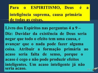 Para o ESPIRITISMO, Deus é a
inteligência suprema, causa primária
de todas as coisas.
Livro dos Espíritos nas perguntas 4 a 9 –
Diz: Duvidar da existência de Deus seria
negar que todo o efeito tem uma causa, e
avançar que o nada pode fazer alguma
coisa. Atribuir a formação primária ao
acaso seria falta de senso, porque o
acaso é cego e não pode produzir efeitos
inteligentes. Um acaso inteligente já não
seria acaso. 23:42
 