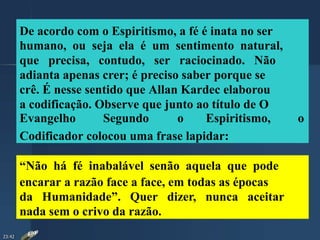De acordo com o Espiritismo, a fé é inata no ser
humano, ou seja ela é um sentimento natural,
que precisa, contudo, ser raciocinado. Não
adianta apenas crer; é preciso saber porque se
crê. É nesse sentido que Allan Kardec elaborou
a codificação. Observe que junto ao título de O
Evangelho Segundo o Espiritismo, o
Codificador colocou uma frase lapidar:
“Não há fé inabalável senão aquela que pode
encarar a razão face a face, em todas as épocas
da Humanidade”. Quer dizer, nunca aceitar
nada sem o crivo da razão.
23:42
 