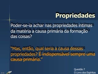 Propriedades
Poder-se-ia achar nas propriedades intimas
da matéria a causa primária da formação
das coisas?
“Mas, então, qual seria a causa dessas
propriedades? É indispensável sempre uma
causa primária.”
Questão 7
O Livro dos Espíritos23:42
 