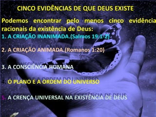 CINCO EVIDÊNCIAS DE QUE DEUS EXISTE
Podemos encontrar pelo menos cinco evidência
racionais da existência de Deus:
1. A CRIAÇÃO INANIMADA.(Salmos 19:1-2)
2. A CRIAÇÃO ANIMADA.(Romanos 1:20)
3. A CONSCIÊNCIA HUMANA
4. O PLANO E A ORDEM DO UNIVERSO
5. A CRENÇA UNIVERSAL NA EXISTÊNCIA DE DEUS
23:42
 