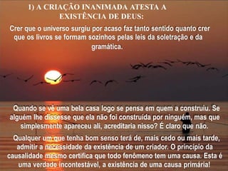 1) A CRIAÇÃO INANIMADA ATESTA A
EXISTÊNCIA DE DEUS:
Crer que o universo surgiu por acaso faz tanto sentido quanto crer
que os livros se formam sozinhos pelas leis da soletração e da
gramática.
Quando se vê uma bela casa logo se pensa em quem a construiu. Se
alguém lhe dissesse que ela não foi construída por ninguém, mas que
simplesmente apareceu ali, acreditaria nisso? É claro que não.
Qualquer um que tenha bom senso terá de, mais cedo ou mais tarde,
admitir a necessidade da existência de um criador. O princípio da
causalidade mesmo certifica que todo fenômeno tem uma causa. Esta é
uma verdade incontestável, a existência de uma causa primária!
 