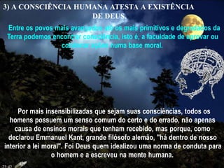 3) A CONSCIÊNCIA HUMANA ATESTA A EXISTÊNCIA
DE DEUS.
Entre os povos mais avançados até os mais primitivos e degradados da
Terra podemos encontrar consciência, isto é, a faculdade de aprovar ou
condenar ações numa base moral.
Por mais insensibilizadas que sejam suas consciências, todos os
homens possuem um senso comum do certo e do errado, não apenas
causa de ensinos morais que tenham recebido, mas porque, como
declarou Emmanuel Kant, grande filósofo alemão, "há dentro de nosso
interior a lei moral". Foi Deus quem idealizou uma norma de conduta para
o homem e a escreveu na mente humana.
 