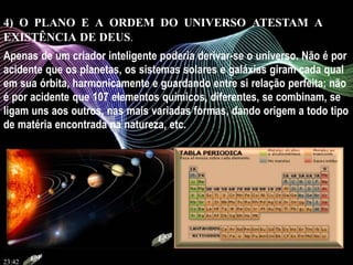 4) O PLANO E A ORDEM DO UNIVERSO ATESTAM A
EXISTÊNCIA DE DEUS.
Apenas de um criador inteligente poderia derivar-se o universo. Não é por
acidente que os planetas, os sistemas solares e galáxias giram cada qual
em sua órbita, harmonicamente e guardando entre si relação perfeita; não
é por acidente que 107 elementos químicos, diferentes, se combinam, se
ligam uns aos outros, nas mais variadas formas, dando origem a todo tipo
de matéria encontrada na natureza, etc.
23:42
 
