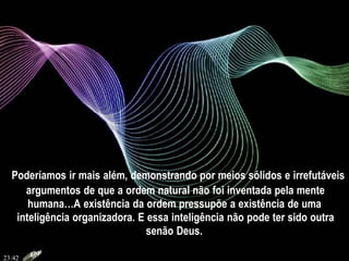 Poderíamos ir mais além, demonstrando por meios sólidos e irrefutáveis
argumentos de que a ordem natural não foi inventada pela mente
humana…A existência da ordem pressupõe a existência de uma
inteligência organizadora. E essa inteligência não pode ter sido outra
senão Deus.
23:42
 