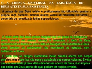 5) A CRENÇA UNIVERSAL NA EXISTÊNCIA DE
DEUS ATESTA SUA EXISTÊNCIA.
A crença de que Deus existe é praticamente tão difundida quanto a
própria raça humana, embora muitas vezes se manifeste de forma
pervertida ou revestida de idéias supersticiosas.
A maior parte dos ateus parece imaginar que um grupo de teólogos se
tenha reunido em sessão secreta e inventado a idéia de Deus,
apresentando-a depois ao povo. Mas os teólogos não inventaram a Deus
como também os astrônomos não inventaram as estrelas, nem o
botânicos as flores.
É certo que os antigos mantinham idéias erradas acerca dos corpos
celestes, mas esse fato não nega a existência dos corpos celestes. E visto
que a humanidade já teve idéias defeituosas acerca de Deus, isso implica
que existe um Deus acerca do qual podiam ter noções erradas.
 