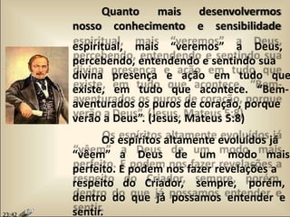 Quanto mais desenvolvermos
nosso conhecimento e sensibilidade
espiritual, mais “veremos” a Deus,
percebendo, entendendo e sentindo sua
divina presença e ação em tudo que
existe, em tudo que acontece. “Bem-
aventurados os puros de coração, porque
verão a Deus”. (Jesus, Mateus 5:8)
Os espíritos altamente evoluídos já
“vêem” a Deus de um modo mais
perfeito. E podem nos fazer revelações a
respeito do Criador, sempre, porém,
dentro do que já possamos entender e
sentir.23:42
 