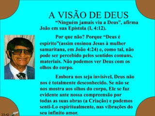 A VISÃO DE DEUS
“Ninguém jamais viu a Deus”, afirma
João em sua Epístola (I, 4:12).
Por que não? Porque “Deus é
espírito”(assim ensinou Jesus à mulher
samaritana, em João 4:24) e, como tal, não
pode ser percebido pelos sentidos comuns,
materiais. Não podemos ver Deus com os
olhos do corpo.
Embora nos seja invisível, Deus não
nos é totalmente desconhecido. Se não se
nos mostra aos olhos do corpo, Ele se faz
evidente ante nossa compreensão por
todas as suas obras (a Criação) e podemos
senti-Lo espiritualmente, nas vibrações do
seu infinito amor.23:42
 