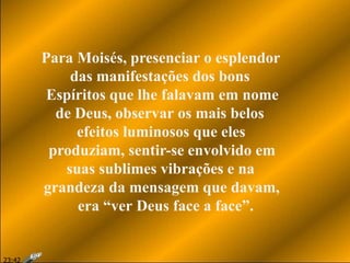 Para Moisés, presenciar o esplendor
das manifestações dos bons
Espíritos que lhe falavam em nome
de Deus, observar os mais belos
efeitos luminosos que eles
produziam, sentir-se envolvido em
suas sublimes vibrações e na
grandeza da mensagem que davam,
era “ver Deus face a face”.
23:42
 