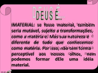 IMATERIAL: se fosse material, também
seria mutável, sujeito a transformações,
como a matéria é. Mas sua natureza é
diferente de tudo que conhecemos
como matéria. Por isso, não tem forma
perceptível aos nossos olhos, nem
podemos formar dEle uma idéia
material.
23:42
 
