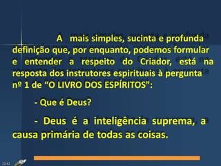 A mais simples, sucinta e profunda
definição que, por enquanto, podemos formular
e entender a respeito do Criador, está na
resposta dos instrutores espirituais à pergunta
nº 1 de “O LIVRO DOS ESPÍRITOS”:
- Que é Deus?
- Deus é a inteligência suprema, a
causa primária de todas as coisas.
23:42
 
