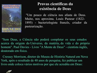Provas científicas da
existência de Deus
"Um pouco de ciência nos afasta de Deus.
Muito, nos aproxima. Louis Pasteur (1822-
1895) - bacteriologista francês, criador da
pasteurização.
"Sem Deus, a Ciência não poderá completar os seus estudos
acerca da origem do Universo, da matéria, da vida e do próprio
homem". Paul Davies - Livro "A Mente de Deus" - cientista inglês,
doutorado em física.
Cressey Morrison, diretor do Museu de História Natural em Nova
York, após o resultado de 40 anos de pesquisa, fez publicar um
livro onde coloca vários motivos por que ele acredita em Deus:
 