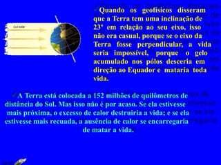 Quando os geofísicos disseram
que a Terra tem uma inclinação de
23º em relação ao seu eixo, isso
não era casual, porque se o eixo da
Terra fosse perpendicular, a vida
seria impossível, porque o gelo
acumulado nos pólos desceria em
direção ao Equador e mataria toda
vida.
A Terra está colocada a 152 milhões de quilômetros de
distância do Sol. Mas isso não é por acaso. Se ela estivesse
mais próxima, o excesso de calor destruiria a vida; e se ela
estivesse mais recuada, a ausência de calor se encarregaria
de matar a vida.
23:42
 