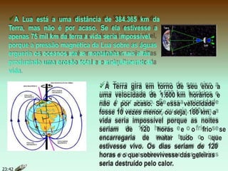 A Lua está a uma distância de 384.365 km da
Terra, mas não é por acaso. Se ela estivesse a
apenas 75 mil km da terra a vida seria impossível,
porque a pressão magnética da Lua sobre as águas
ergueria os oceanos até as montanhas mais altas
produzindo uma erosão total e o aniquilamento da
vida.
A Terra gira em torno de seu eixo a
uma velocidade de 1.600 km horários e
não é por acaso. Se essa velocidade
fosse 10 vezes menor, ou seja, 160 km, a
vida seria impossível porque as noites
seriam de 120 horas e o frio se
encarregaria de matar tudo o que
estivesse vivo. Os dias seriam de 120
horas e o que sobrevivesse das geleiras
seria destruído pelo calor.
23:42
 