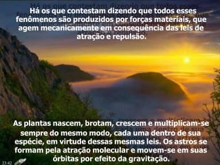 Há os que contestam dizendo que todos esses
fenômenos são produzidos por forças materiais, que
agem mecanicamente em consequência das leis de
atração e repulsão.
As plantas nascem, brotam, crescem e multiplicam-se
sempre do mesmo modo, cada uma dentro de sua
espécie, em virtude dessas mesmas leis. Os astros se
formam pela atração molecular e movem-se em suas
órbitas por efeito da gravitação.23:42
 