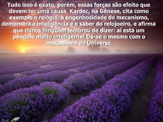 Tudo isso é exato, porém, essas forças são efeito que
devem ter uma causa. Kardec, na Gênese, cita como
exemplo o relógio, a engenhosidade do mecanismo,
demonstra a inteligência e o saber do relojoeiro, e afirma
que nunca ninguém lembrou de dizer: aí está um
pêndulo muito inteligente! Dá-se o mesmo com o
mecanismo do Universo.
23:42
 