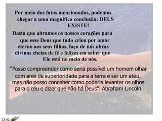Por meio dos fatos mencionados, podemos
chegar a uma magnífica conclusão: DEUS
EXISTE!
Basta que abramos os nossos corações para
que esse Deus que tudo criou por amor
eterno aos seus filhos, faça de nós obras
divinas cheias de fé e felizes em saber que
Ele está no meio de nós.
“Posso compreender como seria possível um homem olhar
com ares de superioridade para a terra e ser um ateu,
mas não posso conceber como poderia levantar os olhos
para o céu e dizer que não há Deus". Abraham Lincoln
23:42
 