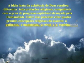 marta/2007
A ideia inata da existência de Deus resultou
diferentes interpretações religiosas, compatíveis
com o grau de progresso espiritual alcançado pela
Humanidade. Entre elas podemos citar quatro
grandes concepções religiosas do assunto: a
politeísta, a monoteísta, a cristã e a espírita.
23:42
 