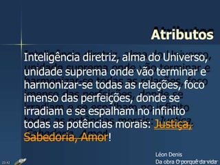 Atributos
Inteligência diretriz, alma do Universo,
unidade suprema onde vão terminar e
harmonizar-se todas as relações, foco
imenso das perfeições, donde se
irradiam e se espalham no infinito
todas as potências morais: Justiça,
Sabedoria, Amor!
Léon Denis
Da obra O porquê da vida23:42
 