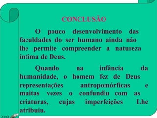 CONCLUSÃO
O pouco desenvolvimento das
faculdades do ser humano ainda não
lhe permite compreender a natureza
íntima de Deus.
Quando na infância da
humanidade, o homem fez de Deus
representações antropomórficas e
muitas vezes o confundiu com as
criaturas, cujas imperfeições Lhe
atribuiu.
23:42
 