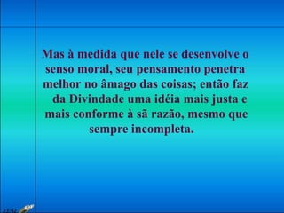 Mas à medida que nele se desenvolve o
senso moral, seu pensamento penetra
melhor no âmago das coisas; então faz
da Divindade uma idéia mais justa e
mais conforme à sã razão, mesmo que
sempre incompleta.
23:42
 