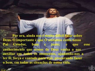 Por ora, ainda nos é muito difícil falar sobre
Deus. O importante é que O sintamos como nosso
Pai Criador, bom e justo; e que esse
conhecimento que temos de Deus venha a nos
auxiliar em todos os momentos, ajudando-nos a
ter fé, força e vontade para agir, procurando fazer
o bem, em todas as situações de nossa vida.
23:42
 