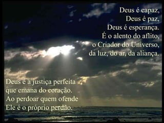 Deus é capaz,
Deus é paz,
Deus é esperança.
É o alento do aflito,
o Criador do Universo,
da luz, do ar, da aliança.
Deus é a justiça perfeita
que emana do coração.
Ao perdoar quem ofende
Ele é o próprio perdão.
 