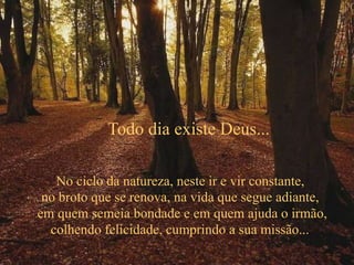 No ciclo da natureza, neste ir e vir constante,
no broto que se renova, na vida que segue adiante,
em quem semeia bondade e em quem ajuda o irmão,
colhendo felicidade, cumprindo a sua missão...
Todo dia existe Deus...
 
