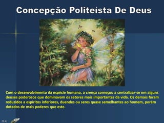 Com o desenvolvimento da espécie humana, a crença começou a centralizar-se em alguns
deuses poderosos que dominavam os setores mais importantes da vida. Os demais foram
reduzidos a espíritos inferiores, duendes ou seres quase semelhantes ao homem, porém
dotados de mais poderes que este.
23:42
 