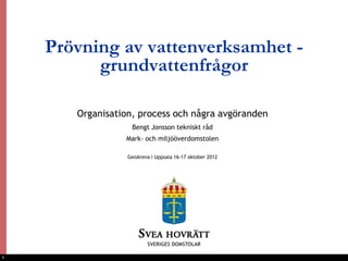 Prövning av vattenverksamhet -
          grundvattenfrågor

       Organisation, process och några avgöranden
                   Bengt Jonsson tekniskt råd
                 Mark- och miljööverdomstolen

                  GeoArena i Uppsala 16-17 oktober 2012




1
 