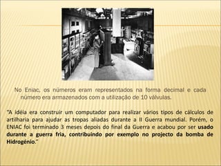 No Eniac, os números eram representados na forma decimal e cada
número era armazenados com a utilização de 10 válvulas.
“A idéia era construir um computador para realizar vários tipos de cálculos de
artilharia para ajudar as tropas aliadas durante a II Guerra mundial. Porém, o
ENIAC foi terminado 3 meses depois do final da Guerra e acabou por ser usado
durante a guerra fria, contribuindo por exemplo no projecto da bomba de
Hidrogénio.”
 