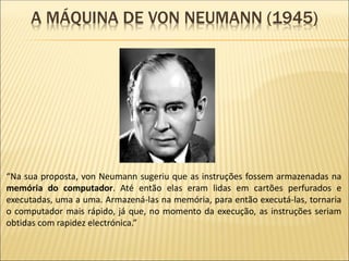 A MÁQUINA DE VON NEUMANN (1945)
“Na sua proposta, von Neumann sugeriu que as instruções fossem armazenadas na
memória do computador. Até então elas eram lidas em cartões perfurados e
executadas, uma a uma. Armazená-las na memória, para então executá-las, tornaria
o computador mais rápido, já que, no momento da execução, as instruções seriam
obtidas com rapidez electrónica.”
 