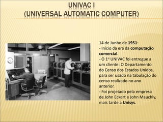 UNIVAC I
(UNIVERSAL AUTOMATIC COMPUTER)
14 de Junho de 1951:
- Início da era da computação
comercial.
- O 1o UNIVAC foi entregue a
um cliente: O Departamento
do Censo dos Estados Unidos,
para ser usado na tabulação do
censo realizado no ano
anterior.
- Foi projetado pela empresa
de John Eckert e John Mauchly,
mais tarde a Unisys.
 