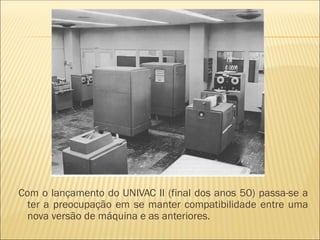Com o lançamento do UNIVAC II (final dos anos 50) passa-se a
ter a preocupação em se manter compatibilidade entre uma
nova versão de máquina e as anteriores.
 