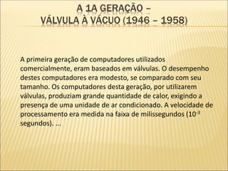 A 1A GERAÇÃO –
VÁLVULA À VÁCUO (1946 – 1958)
A primeira geração de computadores utilizados
comercialmente, eram baseados em válvulas. O desempenho
destes computadores era modesto, se comparado com seu
tamanho. Os computadores desta geração, por utilizarem
válvulas, produziam grande quantidade de calor, exigindo a
presença de uma unidade de ar condicionado. A velocidade de
processamento era medida na faixa de milissegundos (10-3
segundos). ...
 