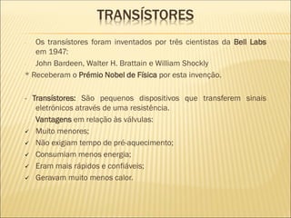 - Os transístores foram inventados por três cientistas da Bell Labs
em 1947:
- John Bardeen, Walter H. Brattain e William Shockly
* Receberam o Prémio Nobel de Física por esta invenção.
- Transístores: São pequenos dispositivos que transferem sinais
eletrónicos através de uma resistência.
- Vantagens em relação às válvulas:
✓ Muito menores;
✓ Não exigiam tempo de pré-aquecimento;
✓ Consumiam menos energia;
✓ Eram mais rápidos e confiáveis;
✓ Geravam muito menos calor.
TRANSÍSTORES
 