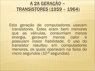 Esta geração de computadores usavam
transístores. Estes eram bem menores
que as válvulas, consumiam menos
energia, geravam menos calor e
possuíam maior fiabilidade. O uso do
transístor resultou em computadores
menores, os quais operavam na faixa do
micro segundos (10-6 segundos).
A 2A GERAÇÃO –
TRANSISTORES (1959 – 1964)
 