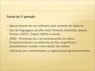 Factos da 2a geração:
 Aparecimento de um software para controle do sistema;
 Uso de linguagens de alto nível: Primeiro Assembly, depois
Fortran (1957), Cobol (1959) e outras;
 1962 - Introduziu-se o armazenamento em disco:
Complementaram os sistemas de fita magnética e
possibilitaram acesso mais rápido aos dados;
 Utilização por universidades e organizações governamentais.
 