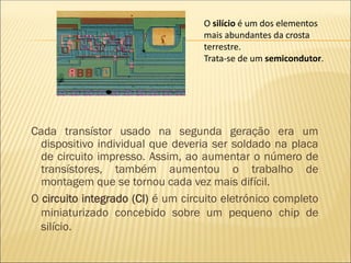 Cada transístor usado na segunda geração era um
dispositivo individual que deveria ser soldado na placa
de circuito impresso. Assim, ao aumentar o número de
transístores, também aumentou o trabalho de
montagem que se tornou cada vez mais difícil.
O circuito integrado (CI) é um circuito eletrónico completo
miniaturizado concebido sobre um pequeno chip de
silício.
O silício é um dos elementos
mais abundantes da crosta
terrestre.
Trata-se de um semicondutor.
 