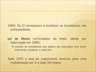 1965: Os CI começaram a substituir os transístores nos
computadores.
Lei de Moore (co-fundador da Intel), obtida por
observação em 1965:
O número de transístores que podem ser colocados num único
chip tende a duplicar a cada ano
Após 1970 a taxa de crescimento diminuiu para uma
multiplicação por 2 a cada 18 meses.
 