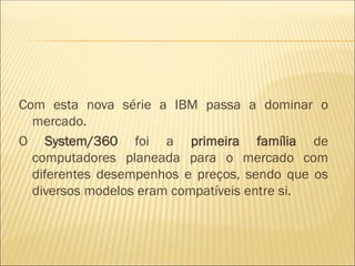 Com esta nova série a IBM passa a dominar o
mercado.
O System/360 foi a primeira família de
computadores planeada para o mercado com
diferentes desempenhos e preços, sendo que os
diversos modelos eram compatíveis entre si.
 