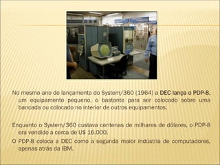 No mesmo ano do lançamento do System/360 (1964) a DEC lança o PDP-8,
um equipamento pequeno, o bastante para ser colocado sobre uma
bancada ou colocado no interior de outros equipamentos.
Enquanto o System/360 custava centenas de milhares de dólares, o PDP-8
era vendido a cerca de U$ 16.000.
O PDP-8 coloca a DEC como a segunda maior indústria de computadores,
apenas atrás da IBM.
 