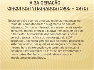 Nesta geração ocorreu uma das maiores mudanças no
ramo de computadores: o surgimento do circuito
integrado. O circuito integrado era menor, mais rápido,
consumia menos energia e gerava menos calor do que
o transístor. A velocidade dos computadores desta
geração girava na faixa do nanossegundo (10-9
segundos). Foi nesta geração que se tornou possível os
sistemas on-line, nos quais as alterações ocorrem na
mesma hora da execução com terminais remotos (à
distância). Por exemplo: ao fazer-se um levantamento
numa caixa Multibanco, o saldo dessa conta é
imediatamente atualizado.
A 3A GERAÇÃO –
CIRCUITOS INTEGRADOS (1965 – 1970)
 
