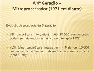 Evolução da tecnologia da 3a geração:
 LSI (Large-Scale Integration) - Até 10.000 componentes
podem ser integrados num único circuito (após 1972);
 VLSI (Very Large-Scale Integration) - Mais de 10.000
componentes podem ser integrados num único circuito
(após 1978);
A 4a Geração –
Microprocessador (1971 em diante)
 