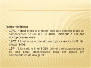 Factos históricos:
 1971: A Intel lança o primeiro chip que contêm todos os
componentes de um CPU, o 4004, iniciando a era dos
microprocessadores.
 1972: A Intel lança o primeiro microprocessador de 8 bits,
o Intel 8008;
 1974: É lançado o Intel 8080, primeiro microprocessador
de uso geral, desenvolvido para ser usado em
computadores de uso geral;
 