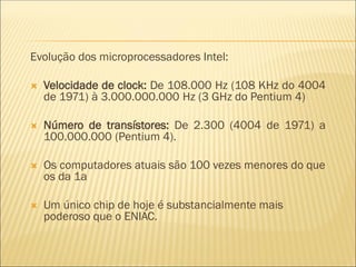 Evolução dos microprocessadores Intel:
 Velocidade de clock: De 108.000 Hz (108 KHz do 4004
de 1971) à 3.000.000.000 Hz (3 GHz do Pentium 4)
 Número de transístores: De 2.300 (4004 de 1971) a
100.000.000 (Pentium 4).
 Os computadores atuais são 100 vezes menores do que
os da 1a
 Um único chip de hoje é substancialmente mais
poderoso que o ENIAC.
 