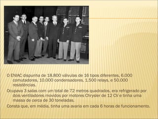 O ENIAC dispunha de 18.800 válvulas de 16 tipos diferentes, 6.000
comutadores, 10.000 condensadores, 1.500 relays, e 50.000
resistências.
Ocupava 3 salas com um total de 72 metros quadrados, era refrigerado por
dois ventiladores movidos por motores Chrysler de 12 CV e tinha uma
massa de cerca de 30 toneladas.
Consta que, em média, tinha uma avaria em cada 6 horas de funcionamento.
 