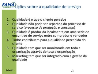 Recuperação de serviço
          Erros e falhas de serviço podem acontecer, mas
          a maneira como serão recuperados é o que irá
          fazer a diferença.

          É um processo que identifica falhas de serviço e
          resolve problemas de clientes efetivamente,
          classifica as causas geradoras e produz dados
          que podem ser integrados a outras medições de
          desempenho para avaliar e melhorar o sistema
          de serviço.




Aula 02
 