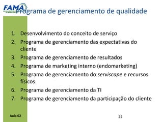 Diretrizes para a recuperação de serviços
            Responsabilidade da empresa em identificar falhas; a
             reclamação do cliente deve acontecer apenas se a empresa
             não for capaz de fazê-lo;
            O procedimento de reclamação deve ser facilitado;
            A organização deve ter a iniciativa de informar ao cliente sobre
             falhas e erros e não esperar que ele as identifique;
            A organização deve se antecipar e resolver as falhas e erros;
            O cliente deve ser compensado imediatamente.




Aula 02
 